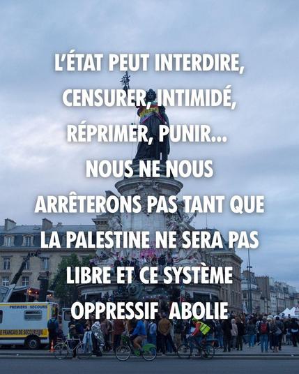 L'ÉTAT PEUT INTERDIRE, CENSURER, INTIMIDER, RÉPRIMER, PUNIR... NOUS NE NOUS ARRETONS PAS TANT QUE LA PALESTINE NE SERA PAS LIBRE ET CE SYSTÈME OPPRESSIF ABOLI.