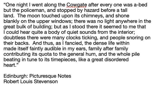 “One night I went along the Cowgate after every one was a-bed
but the policeman, and stopped by hazard before a tall
land.  The moon touched upon its chimneys, and shone
blankly on the upper windows; there was no light anywhere in the
great bulk of building; but as I stood there it seemed to me that
I could hear quite a body of quiet sounds from the interior;
doubtless there were many clocks ticking, and people snoring on
their backs.  And thus, as I fancied, the dense life within
made itself faintly audible in my ears, family after family
contributing its quota to the general hum, and the whole pile
beating in tune to its timepieces, like a great disordered
heart.”

Edinburgh: Picturesque Notes
Robert Louis Stevenson