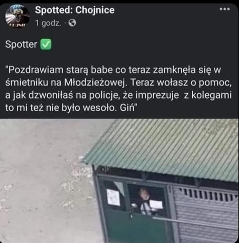 ze Spotted: Chojnice:

Spotter pisze: „Pozdrawiam starą babe co teraz zamknęła się w śmietniku na Młodzieżowej. Teraz wołasz o pomoc, a jak dzwoniłaś na policje, że imprezuje z kolegami to mi też nie było wesoło. Giń”