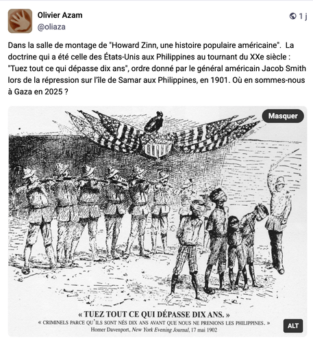 Olivier Azam ®©1j @oliaza Dans la salle de montage de "Howard Zinn, une histoire populaire américaine". La doctrine qui a été celle des Etats-Unis aux Philippines au tournant du XXe siécle : "Tuez tout ce qui dépasse dix ans", ordre donné par le général américain Jacob Smith lors de la répression sur I'ile de Samar aux Philippines, en 1901. OuU en sommes-nous a Gazaen 2025? 
TUEZ TOUT CE QUI DEPASSE DIX ANS. » « CRIMINELS PARCE QU’ILS SONT NES DIX ANS AVANT QUE NOUS NE PRENIONS LES PHILIPPINES. » yNG S Homer Davenport, New York Evening Journal, 17 mai 1902