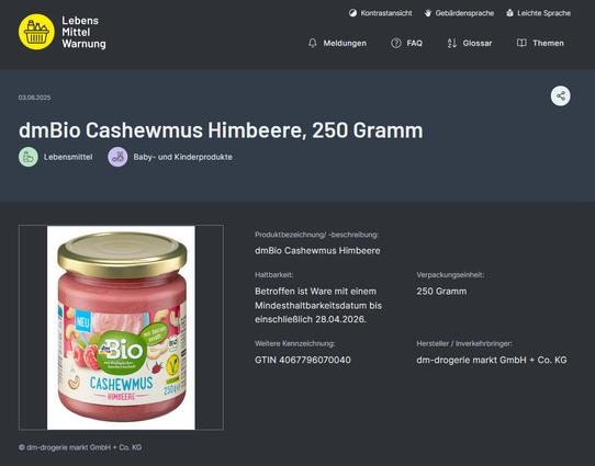 Screenshot von LebensMittelWarnung.de: 

"dmBio Cashewmus Himbeere, 250 Gramm. Betroffen ist Ware mit einem Mindesthaltbarkeitsdatum bis einschließlich 28.04.2026. 
Weitere Kennzeichnung: GTIN 4067796070040
Hersteller / Inverkehrbringer: dm-drogerie markt GmbH + Co. KG"

https://www.lebensmittelwarnung.de/___lebensmittelwarnung.de/Meldungen/2025/05_Mai/250527_25_BW_Cashewmus/250527_25_BW_Cashewmus.html