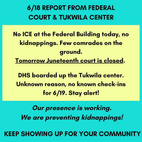 Alt text:
6/18 REPORT FROM FEDERAL COURT & TUKWILA CENTER
No ICE at the Federal Building today, no kidnappings. Few comrades on the ground.
Tomorrow Juneteenth court is closed. 
DHS boarded up the Tukwila center. Unknown reason, no known check-ins for 6/19. Stay alert!
Our presence is working. We are preventing kidnappings! 
KEEP SHOWING UP FOR YOUR COMMUNITY