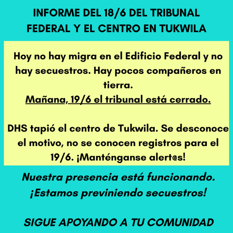 INFORME DEL 18/6 DEL TRIBUNAL FEDERAL Y EL CENTRO EN TUKWILA
Hoy no hay migra en el Edificio Federal y no hay secuestros. Hay pocos compañeros en tierra.
Mañana, 19/6 el tribunal está cerrado.
DHS tapió el centro de Tukwila. Se desconoce el motivo, no se conocen registros para el 19/6. ¡Manténganse alert@s!
Nuestra presencia está funcionando. ¡Estamos previniendo secuestros!
SIGUE APOYANDO A TU COMUNIDAD