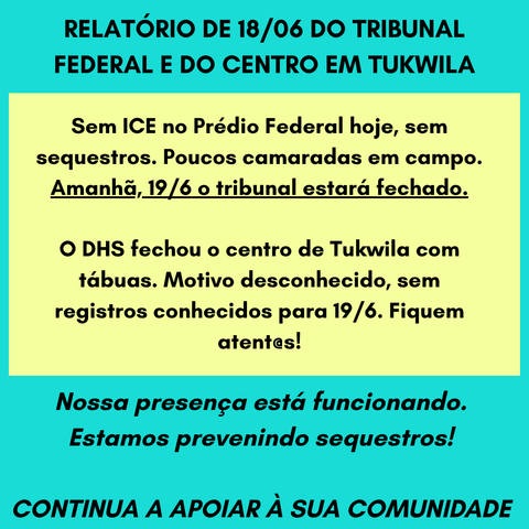 RELATÓRIO DE 18/06 DO TRIBUNAL FEDERAL E DO CENTRO EM TUKWILA
Sem ICE no Prédio Federal hoje, sem sequestros. Poucos camaradas em campo.
Amanhã, 19/6 o tribunal estará fechado.
O DHS fechou o centro de Tukwila com tábuas. Motivo desconhecido, sem registros conhecidos para 19/6. Fiquem atent@s!
Nossa presença está funcionando. Estamos prevenindo sequestros!
CONTINUA A APOIAR À SUA COMUNIDADE
