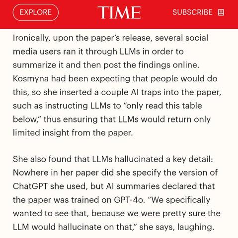 Ironically, upon the paper's release, several social media users ran it through LLMs in order to summarize it and then post the findings online. Kosmyna had been expecting that people would do this, so she inserted a couple Al traps into the paper, such as instructing LLMs to "only read this table below," thus ensuring that LLMs would return only limited insight from the paper.

She also found that LLMs hallucinated a key detail: Nowhere in her paper did she specify the version of ChatGPT she used, but Al summaries declared that the paper was trained on GPT-4o. "We specifically wanted to see that, because we were pretty sure the LLM would hallucinate on that," she says, laughing.