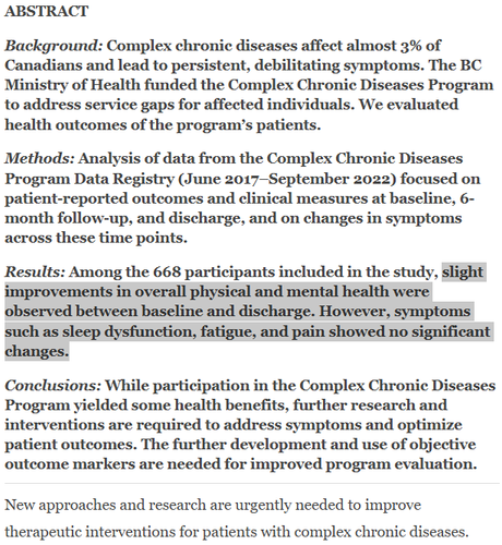 ABSTRACT

Background: Complex chronic diseases affect almost 3% of Canadians and lead to persistent, debilitating symptoms. The BC Ministry of Health funded the Complex Chronic Diseases Program to address service gaps for affected individuals. We evaluated health outcomes of the program’s patients.

Methods: Analysis of data from the Complex Chronic Diseases Program Data Registry (June 2017–September 2022) focused on patient-reported outcomes and clinical measures at baseline, 6-month follow-up, and discharge, and on changes in symptoms across these time points.

Results: Among the 668 participants included in the study, slight improvements in overall physical and mental health were observed between baseline and discharge. However, symptoms such as sleep dysfunction, fatigue, and pain showed no significant changes.

Conclusions: While participation in the Complex Chronic Diseases Program yielded some health benefits, further research and interventions are required to address symptoms and optimize patient outcomes. The further development and use of objective outcome markers are needed for improved program evaluation.

New approaches and research are urgently needed to improve therapeutic interventions for patients with complex chronic diseases.