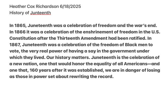 Heather Cox Richardson 6/18/2025
History of Junteenth

In 1865, Juneteenth was a celebration of freedom and the war’s end. In 1866 it was a celebration of the enshrinement of freedom in the U.S. Constitution after the Thirteenth Amendment had been ratified. In 1867, Juneteenth was a celebration of the freedom of Black men to vote, the very real power of having d say in the government under which they lived. Our history matters. Juneteenth is the celebration of a new nation, one that would honor the equality of all Americans—and one that, 160 years after it was established, we are in danger of losing as those in power set about rewriting the record. 

https://open.substack.com/pub/heathercoxrichardson/p/june-18-2025-wednesday?r=ymxmu&utm_medium=ios