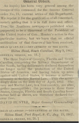 Newspaper clipping of Gen. David Hunter's General Orders No. 11:
"An inquiry has been very general among the troupe of this command for the famous General order No. 11, current series of this Department. We reprint it for the gratification of all concerned, merely adding that it is in full force and effect. True, the Northern newspapers published what purported to be a disavowal of the President of the United States of Gen. Hunter's action in this particular matter, but we learn that no official notification of that disavowal has been received. 

GENERAL ORDERS.—NO. 11.
 HEAD-QUARTERS, DEPARTMENT OF THE SOUTH, HILTON HEAD, S. C. May 9, 1862.

    The three States of Georgia, Florida, and South Carolina, comprising the Military Department of the South, having deliberately declared themselves no longer under the protection of the United States of America, and having taken up arms against the said United States, it becomes a military necessity to declare them under martial law. This was accordingly done on the 25th day of April, 1862. Slavery and martial law in a free country are altogether incompatible. The persons in these three States—Georgia, South Carolina, and Florida—heretofore held as slaves, are therefore declared forever free.

    DAVID HUNTER, Major-General Commanding. ED. W. SMITH, Acting Assistant Adjutant-General."
