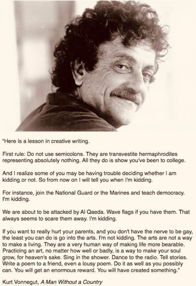Here is a lesson in creative writing.
First rule: Do not use semicolons. They are transvestite hermaphrodites representing absolutely nothing. All they do is show you've been to college.
And I realize some of you may be having trouble deciding whether I am kidding or not. So from now on I will tell you when I'm kidding.
For instance, join the National Guard or the Marines and teach democracy.
I'm kidding.
We are about to be attacked by Al Qaeda. Wave flags if you have them. That always seems to scare them away. I'm kidding.
If you want to really hurt your parents, and you don't have the nerve to be gay, the least you can do is go into the arts. I'm not kidding. The arts are not a way to make a living. They are a very human way of making life more bearable.
Practicing an art, no matter how well or badly, is a way to make your soul grow, for heaven's sake. Sing in the shower. Dance to the radio. Tell stories.
Write a poem to a friend, even a lousy poem. Do it as well as you possibly can. You will get an enormous reward. You will have created something."
Kurt Vonnegut, A Man Without a Country
