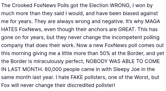 #DementiaDon secreted this:
"The Crooked FoxNews Polls got the Election WRONG, I won by much more than they said I would, and have been biased against me for years. They are always wrong and negative. It’s why MAGA HATES FoxNews, even though their anchors are GREAT. This has gone on for years, but they never change the incompetent polling company that does their work. Now a new FoxNews poll comes out this morning giving me a little more than 50% at the Border, and yet the Border is miraculously perfect, NOBODY WAS ABLE TO COME IN LAST MONTH. 60,000 people came in with Sleepy Joe in the same month last year. I hate FAKE pollsters, one of the Worst, but Fox will never change their discredited pollster!"