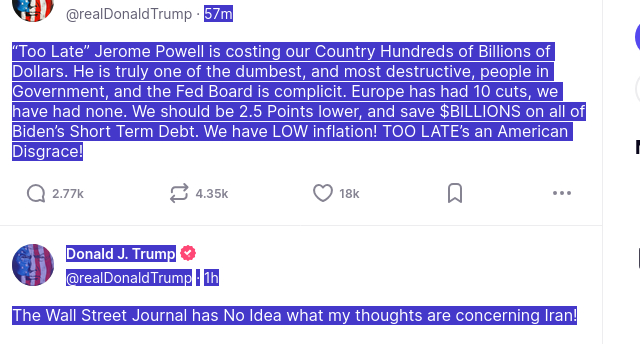 source: https://truthsocial.com/@realDonaldTrump: The screenshot shows two secretions of #DemebtiaDon.

"“Too Late” Jerome Powell is costing our Country Hundreds of Billions of Dollars. He is truly one of the dumbest, and most destructive, people in Government, and the Fed Board is complicit. Europe has had 10 cuts, we have had none. We should be 2.5 Points lower, and save $BILLIONS on all of Biden’s Short Term Debt. We have LOW inflation! TOO LATE’s an American Disgrace!
Donald J. Trump @realDonaldTrump·
1h
The Wall Street Journal has No Idea what my thoughts are concerning Iran!"