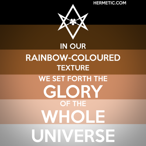 Square image, Black Lives Matter flag background, white text. Inspired by the series of WWII propaganda posters from the UK, of which Keep Calm was one. Instead of a crown, an upside down unicursal hexagram, for reasons. Text is a quote from Liber CXCIV, An Intimation with Reference to the Constitution of the Order: "In our rainbow-coloured texture we set forth the glory of the whole Universe"