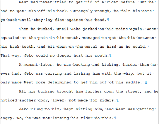Screenshot of a piece of manuscript. The text reads:

West had never tried to get rid of a rider before. But he had to get Jeko off his back. Strangely enough, he felt his ears go back until they lay flat against his head.

Then he bucked, until Jeko jerked on his reins again. West squealed at the pain in his mouth, managed to get the bit between his back teeth, and bit down on the metal as hard as he could. That way, Jeko could no longer hurt his mouth.

A moment later, he was bucking and kicking, harder than he ever had. Jeko was cursing and lashing him with the whip, but it only made West more determined to get him out of his saddle. 

All his bucking brought him further down the street, and he noticed another door, lower, not made for riders.

Jeko clung to him, kept hitting him, and West was getting angry. No, he was not letting his rider do this.
