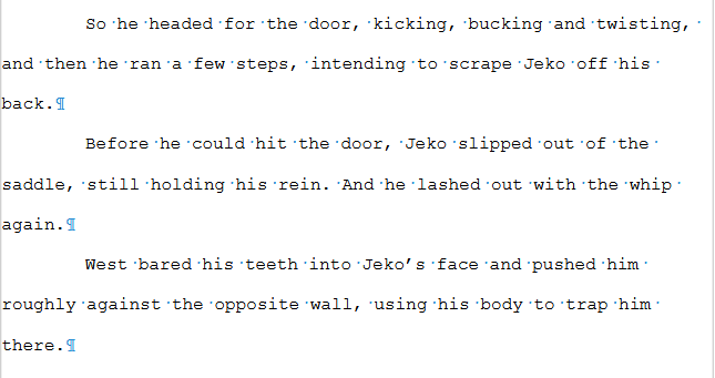 Screenshot from a manuscript. Text reads:

So he headed for the door, kicking, bucking and twisting, and then he ran a few steps, intending to scrape Jeko off his back.

Before he could hit the door, Jeko slipped out of the saddle, still holding his rein. And he lashed out with the whip again.

West bared his teeth into Jeko’s face and pushed him roughly against the opposite wall, using his body to trap him there.