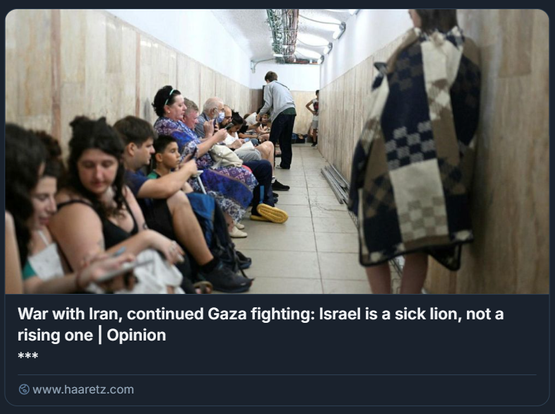 Foto: Rami Shllush

L'immagine mostra un gruppo di israeliani seduti in un corridoio stretto, un rifugio sotterraneo. Le persone, distribuite lungo le pareti su panche o sedili, appaiono in atteggiamento di attesa o conversazione; alcune usano il telefono, altre interagiscono tra loro. Il soffitto presenta tubature e cavi a vista, mentre le pareti e il pavimento sono rivestiti in piastrelle chiare.

Nella parte superiore dell'immagine c'è un titolo tratto da un articolo di Haaretz: "War with Iran, continued Gaza fighting: Israel is a sick lion, not a rising one | Opinion".