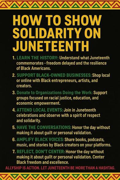 “HOW TO SHOW SOLIDARITY ON JUNETEENTH” on a graphic with a black background and unity colors

“1. LEARN THE HISTORY: Understand what Juneteenth commemorates -freedom delayed and the resilience of Black Americans. 2. SUPPORT BLACK-OWNED BUSINESSES: Shop local or online with Black entrepreneurs, artists, and creators. 3. Donate to Organizations Doing the Work: Support groups focused on racial justice, education, and economic empowerment. 4. ATTEND LOCAL EVENTS: Join in Juneteenth celebrations and observe with a spirit of respect and solidarity. 5. HAVE THE CONVERSATIONS: Honor the day without making it about guilt or personal validation. 6. AMPLIFY BLACK VOICES: Share books, podcasts, music, and stories by Black creators on your platforms. 7. REFLECT, DON'T CENTER: Honor the day without making it about guilt or personal validation. Center Black freedom and excellence. ALLYSHIP IS ACTION. LET JUNETEENTH BE MORE THAN A HASHTAG.”