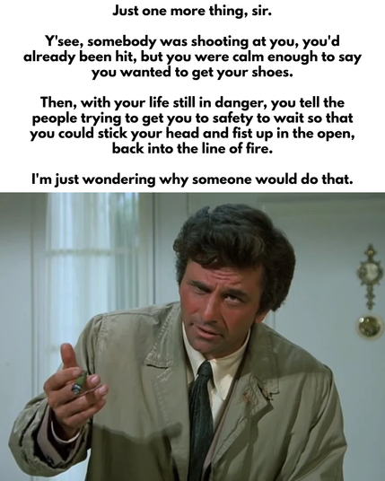 "Just one more thing, sir. Y'see, somebody was shooting at you, you'd already been hit, but you were calm enough to say you wanted to get your shoes. Then, with your life still in danger, you tell the people trying to get you to safety to wait so that you could stick your head and fist up in the open, back into the line of fire. I'm just wondering why someone would do that." 

[Peter Falk as Detective Columbo in a beige trench coat and tie, pointing his finger]