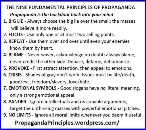 THE NINE FUNDAMENTAL PRINCIPLES OF PROPAGANDA

Propaganda is the backdoor hack into your mind

1. BIG LIE - Always choose the big lie over the small; the masses
will believe it more readily.

2. FOCUS - Use only one or at most two selling points.

3. REPEAT - Use them over and over until even your enemies
know them by heart.

4. BLAME - Never waver, acknowledge no doubt; always blame,
never credit the other side. Debase, defame, dehumanize.

5. PROVOKE - First attract attention, then appeal to emotions.

6. CRISIS - Shades of gray don’t work: Issues must be life/death,
good/evil, freedom/slavery, love/hate.

7. EMOTIONAL SYMBOLS - Good slogans have no literal meaning,
only a strong emotional appeal.

8. PANDER - Ignore intellectuals and reasonable arguments;
target the unthinking masses with powerful emotional pitches.

9. NO LIMITS - Ignore all moral limits whenever you deem it useful.

PropagandaPrinciples.wordpress.com/