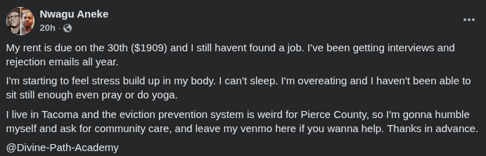 My rent is due on the 30th ($1909) and I still havent found a job. I've been getting interviews and rejection emails all year.
I'm starting to feel stress build up in my body. I can’t sleep. I'm overeating and I haven't been able to sit still enough even pray or do yoga. 
I live in Tacoma and the eviction prevention system is weird for Pierce County, so I'm gonna humble myself and ask for community care, and leave my venmo here if you wanna help. Thanks in advance.

@Divine-Path-Academy