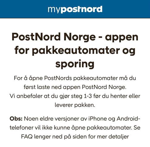 My Postnord

PostNord Norge - appen for pakkeautomater og sporing
For å åpne PostNords pakkeautomater må du først laste ned appen PostNord Norge.
Vi anbefaler at du gjør steg 1-3 før du henter eller leverer pakken.

Obs: Noen eldre versjoner av iPhone og Android-telefoner vil ikke kunne åpne pakkeautomater. Se FAQ lenger ned på siden for mer detaljer