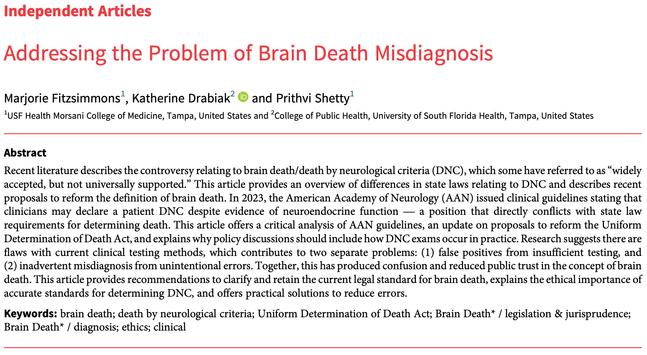 Independent Articles
Addressing the Problem of Brain Death Misdiagnosis
Marjorie Fitzsimmons1, Katherine Drabiak2 and Prithvi Shetty1
1USF Health Morsani College of Medicine, Tampa, United States and 2College of Public Health, University of South Florida Health, Tampa, United States
Abstract
Recent literature describes the controversy relating to brain death/death by neurological criteria (DNC), which some have referred to as“widely
accepted, but not universally supported.” This article provides an overview of differences in state laws relating to DNC and describes recent
proposals to reform the definition of brain death. In 2023, the American Academy of Neurology (AAN) issued clinical guidelines stating that
clinicians may declare a patient DNC despite evidence of neuroendocrine function— a position that directly conflicts with state law
requirements for determining death. This article offers a critical analysis of AAN guidelines, an update on proposals to reform the Uniform
Determination of Death Act, and explains why policy discussions should include how DNC exams occur in practice. Research suggests there are
flaws with current clinical testing methods, which contributes to two separate problems: (1) false positives from insufficient testing, and
(2) inadvertent misdiagnosis from unintentional errors. Together, this has produced confusion and reduced public trust in the concept of brain
death. This article provides recommendations to clarify and retain the current legal s