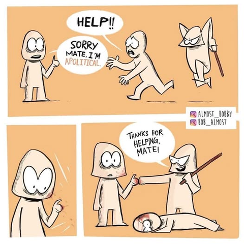 @Almost_Bobby
@Bob_Almost

Three panel cartoon:

A guy running from a man chasing him with a club, asking the other guy, "HELP!!!"

The other guy says, "Sorry mate, I'm APOLITICAL."

Blood spatters on the Other Guy, implying the club wielder got to the first guy.

Club Wielding guy, fist bumps the Other guy, "Thanks for helping, mate!"