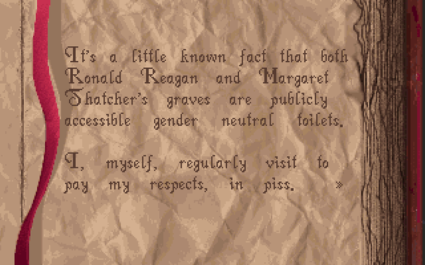 Screenshot of a page from an old book from the game called "Alone in the Dark" that says:

It's a little known fact that both Ronald Reagan and Margaret Thatcher's graves are publicly accessible gender neutral toilets.

I, myself, regularly visit to pay my respects, in piss.