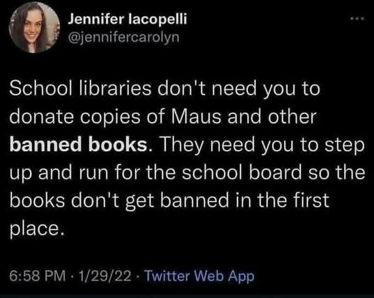 Image of a tweet from Jennifer lacopelli

School libraries don't need you to donate copies of Maus and other banned books. They need you to step up and run for the school board so the books don't get banned in the first place.

6:58 PM - 1/29/22 - Twitter Web App