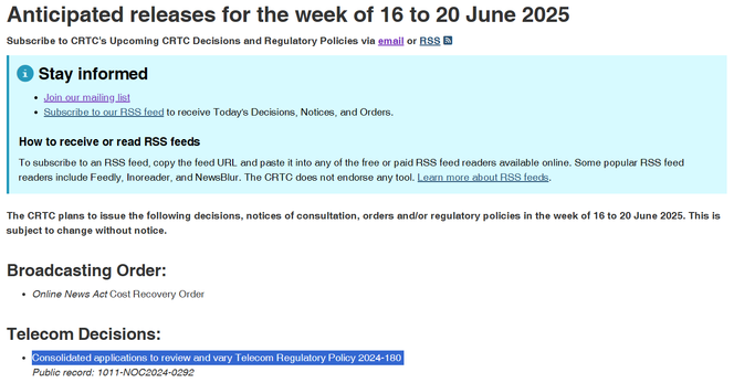 Screenshot:

Anticipated releases for the week of 16 to 20 June 2025
Subscribe to CRTC's Upcoming CRTC Decisions and Regulatory Policies via email or RSS 

Stay informed
Join our mailing list
Subscribe to our RSS feed to receive Today's Decisions, Notices, and Orders.
How to receive or read RSS feeds
To subscribe to an RSS feed, copy the feed URL and paste it into any of the free or paid RSS feed readers available online. Some popular RSS feed readers include Feedly, Inoreader, and NewsBlur. The CRTC does not endorse any tool. Learn more about RSS feeds.

The CRTC plans to issue the following decisions, notices of consultation, orders and/or regulatory policies in the week of 16 to 20 June 2025. This is subject to change without notice.

Broadcasting Order:
Online News Act Cost Recovery Order
Telecom Decisions:
Consolidated applications to review and vary Telecom Regulatory Policy 2024-180
Public record: 1011-NOC2024-0292