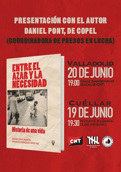 PRESENTACIÓN CON EL AUTOR
DANIEL PONT, DE COPEL
(GOORDINADORA DE PRESOS EN LUCHA)

Imagen del libro: Entre el azar y la necesidad

VALLADOLID 20 DE JUNIO 19:.00 CALLEJUAN BRAVO 10 (LoCALDE CNT)
19 DE JUNIO 19.30

CUÉLLAR HUERTA ALEGRÍA (LOS PASEOS)

CNT - Asamblea Anticarcelaria de Valladolid - Ardilla Roja