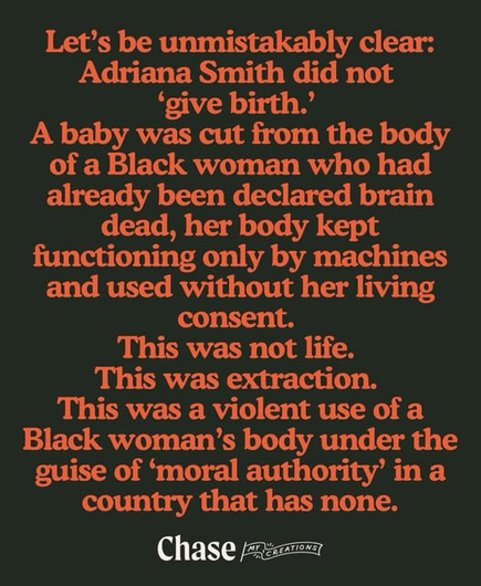 Let's be unmistakably clear:
Adriana Smith did not
‘give birth.’

A baby was cut from the body
of a Black woman whohad
already been declared brain
dead, her body kept
functioning only by machines
and used without her living
consent.

This was not life.

This was extraction.
This was a violent use of a
Black woman's body under the
guise of ‘moral authority’ in a
country that has none.


--- Chase My Creations