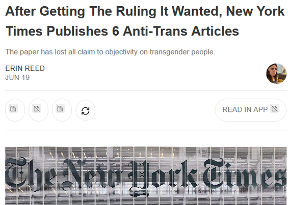 After Getting The Ruling It Wanted, New York Times Publishes 6 Anti-Trans Articles

The paper has lost all claim to objectivity on transgender people.

Erin Reed, Jun 19

"Opinion - In the fight for transgender rights, few institutions have been more complicit in fueling the backlash than The New York Times. The paper, which has a documented history of publishing misleading coverage on transgender people, has repeatedly been cited in legal briefs used to justify bans on gender-affirming care. In yesterday’s devastating Supreme Court ruling that stripped medical rights from transgender youth, Times articles were cited seven times to support the decision. Now, fresh off the ruling it helped legitimize, the paper has published at least six more stories spreading misinformation on transgender healthcare, amplifying anti-trans voices, targeting Democrats for supporting trans rights, and laying the groundwork for even harsher crackdowns..."