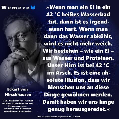 »Wenn man ein Ei in ein 42 °C heißes Wasserbad tut, dann ist es irgend-
wann hart. Wenn man dann das Wasser abkühlt, wird es nicht mehr weich. Wir bestehen – wie ein Ei – aus Wasser und Proteinen. Unser Hirn ist bei 42 °C im Arsch. Es ist eine absolute Illusion, dass wir Menschen uns an diese Dinge gewöhnen werden. Damit haben wir uns lange genug herausgeredet.«

Eckart von Hirschhausen
(Eckart von Hirschhausen bei Maybrit Illner ZDF / 15.07.2021)