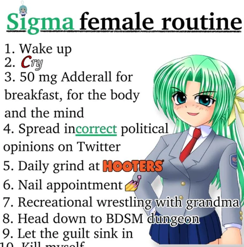 sigma female routine

wake up
cry
50mg adderall for breakfast, for the body and the mind
spread incorrect political opinions on twitter
daily grind at hooters
nail appointment
recreational wrestling with grandma
head down to bdsm dungeon
let the guilt sink in
kill myself