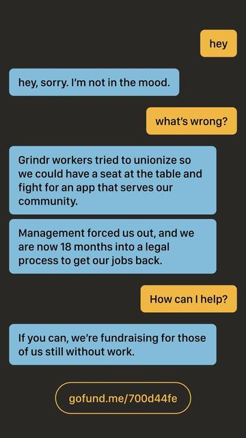 A image promoting our fundraiser in the style of a LGBTQ dating app chat. From the top of the image, the chatter says "hey" and the recipient responds "hey, sorry. I'm not in the mood." The chatter asks "what's wrong?" The recipient responds "Grindr workers tried to unionize so we could have a seat at the table and fight for an app that serves our community." The recipient follows up with another message "Management forced us out, and we are now 18 months into a legal process to get our jobs back." The chatter asks "How can I help?" and the recipient responds "If you can, we're fundraising for those of us still without work." At the bottom of the image is a URL to the GoFundMe: gofund.me/700d44fe
