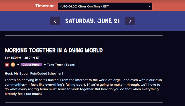 Screenshot of the Citrus Con schedule. Timezone: UTC-04:00 Citrus Con Time - Eastern Daylight Time

Saturday, June 21

Working Together in a Dying World
Sat 1:30PM - 2:30PM ET

This panel will be recorded & uploaded to the Citrus Con YouTube channel after the convention.
Rated Orange - Pretty mild content, zero overly sexual themes.
Guest Panel 
Tako Truck (Zoom)
Host: Ms Boba | FujoCoded [she/her]
There's no denying it: shit's fucked. From the internet to the world at large—and even within our own communities—it feels like everything’s falling apart. If we're going to make it through, we'll have to do what every ragtag team must: learn to work together. But how do you do that when everything already feels too much?