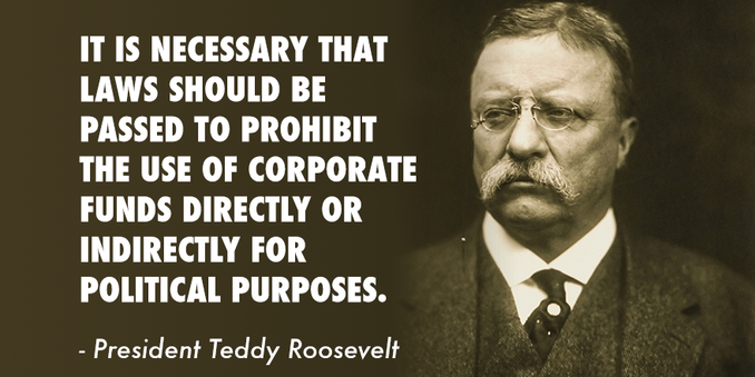 IT IS NECESSARY THAT LAWS SHOULD BE PASSED TO PROHIBIT THE USE OF CORPORATE FUNDS DIRECTLY OR INDIRECTLY FOR POLITICAL PURPOSES.
- President Teddy Roosevelt