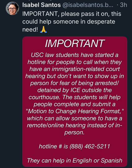 3h

Isabel Santos @isabelsantos.b... IMPORTANT, please pass it on, this could help someone in desperate need! USC law students have started a hotline for people to call when they have an immigration-related court hearing but don't want to show up in person for fear of being arrested/ detained by ICE outside the courthouse. The students will help people complete and submit a "Motion to Change Hearing Format, which can allow someone to have a remote/online hearing instead of in- They can help in English or Spanish

IMPORTANT

person.

hotline # is (888) 462-5211