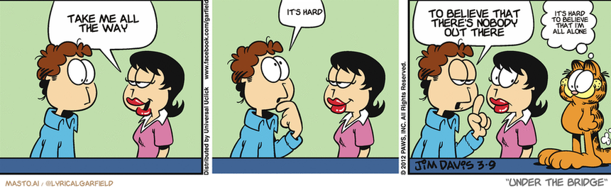 Original Garfield comic from March 9, 2012
Text replaced with lyrics from: Under the Bridge

Transcript:
• Take Me All The Way
• It's Hard
• To Believe That There's Nobody Out There
• It's Hard To Believe That I'm All Alone


--------------
Original Text:
• Liz:  Do you have a philosophy of life, Jon?
• Jon:  Uh...  Eat fast, before Garfield gets to the table.
• Garfield:  Did I hear "eat"?

The comic strip is titled "Under the Bridge" and features three panels with different characters. In the first panel, the characters are talking to each other and interacting. The second panel depicts the characters having a conversation, and the third panel shows the characters discussing something.

The comic strip features the characters being silly, funny, and engaging in humorous conversations. The panels are connected, creating a continuous flow of dialogue. The characters include a man and a woman, an orange cat, and a dog, each with distinct personalities and actions. The comic strip has a unique style, which makes it enjoyable and entertaining for the audience.