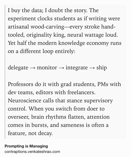 Text Shot: I buy the data; I doubt the story. The experiment clocks students as if writing were artisanal wood-carving—every stroke hand-tooled, originality king, neural wattage loud. Yet half the modern knowledge economy runs on a different loop entirely:

delegate → monitor → integrate → ship

Professors do it with grad students, PMs with dev teams, editors with freelancers.
Neuroscience calls that stance supervisory control. When you switch from doer to overseer, brain rhythms flatten, attention comes in bursts, and sameness is often a feature, not decay.