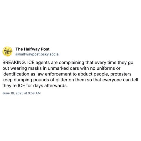 Screenshot of a post by The Halfway Post @halfwaypost.bsky.social: 

BREAKING: ICE agents are complaining that every time they go out wearing masks in unmarked cars with no uniforms or identification as law enforcement to abduct people, protesters keep dumping pounds of glitter on them so that everyone can tell they’re ICE for days afterwards. 

June 18, 2025 at 9:59 AM