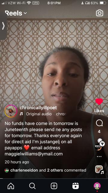 Screen grab from @chronicallyillpoet Instagram reel with caption:

No funds have come in tomorrow is Juneteenth please send ne any posts for tomorrow. 
Thanks everyone again for direct aid I'm justangel on all payapps email address:
maggielwilliams@ymail.com

20 hours ago