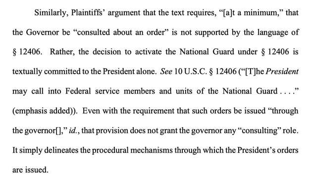 Similarly, Plaintiffs' argument that the text requires, "[a]t a minimum," that the Governor be "consulted about an order" is not supported by the language of § 12406. Rather, the decision to activate the National Guard under § 12406 is textually committed to the President alone. See 10 U.S.C. § 12406 (*[T]he President may call into Federal service members and units of the National Guard ...." (emphasis added)). Even with the requirement that such orders be issued "through the governor," id., that provision does not grant the governor any "consulting" role. It simply delineates the procedural mechanisms through which the President's orders are issued.