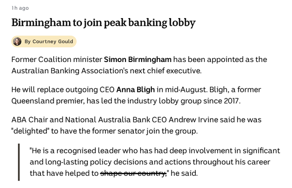 Text: Birmingham to join peak banking lobby
Courtney Gould profile image

By Courtney Gould

Former Coalition minister Simon Birmingham has been appointed as the Australian Banking Association's next chief executive.

He will replace outgoing CEO Anna Bligh in mid-August. Bligh, a former Queensland premier, has led the industry lobby group since 2017.

ABA Chair and National Australia Bank CEO Andrew Irvine said he was "delighted" to have the former senator join the group.

"He is a recognised leader who has had deep involvement in significant and long-lasting policy decisions and actions throughout his career that have helped to s̶h̶a̶p̶e̶ ̶o̶u̶r̶ ̶c̶o̶u̶n̶t̶r̶y̶," he said.

https://www.abc.net.au/news/2025-06-20/federal-politics-live-blog-june-20/105440154?utm_campaign=abc_news_web&utm_content=link&utm_medium=content_shared&utm_source=abc_news_web#live-blog-post-193204