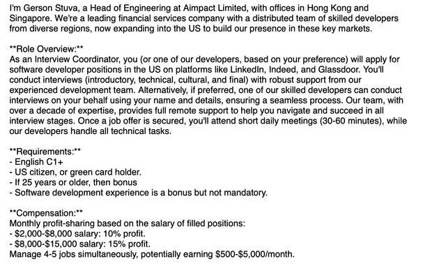 'm Gerson Stuva, a Head of Engineering at Aimpact Limited, with offices in Hong Kong and Singapore. We're a leading financial services company with a distributed team of skilled developers from diverse regions, now expanding into the US to build our presence in these key markets.
 
**Role Overview:**
As an Interview Coordinator, you (or one of our developers, based on your preference) will apply for software developer positions in the US on platforms like LinkedIn, Indeed, and Glassdoor. You'll conduct interviews (introductory, technical, cultural, and final) with robust support from our experienced development team. Alternatively, if preferred, one of our skilled developers can conduct interviews on your behalf using your name and details, ensuring a seamless process. Our team, with over a decade of expertise, provides full remote support to help you navigate and succeed in all interview stages. Once a job offer is secured, you'll attend short daily meetings (30-60 minutes), while our developers handle all technical tasks.
 
**Requirements:**
- English C1+
- US citizen, or green card holder.
- If 25 years or older, then bonus
- Software development experience is a bonus but not mandatory.
 
**Compensation:**
Monthly profit-sharing based on the salary of filled positions:
- $2,000-$8,000 salary: 10% profit.
- $8,000-$15,000 salary: 15% profit.
Manage 4-5 jobs simultaneously, potentially earning $500-$5,000/month.