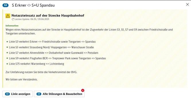 Bildschirmansicht einer Verkehrsinformation für die Berliner S-Bahn. Oben rechts ein X zum Schließen. Links daneben 'S3 S Erkner <-> S+U Spandau'. Darunter ein gelbes Warndreieck-Symbol und die Überschrift 'Notarzteinsatz auf der Strecke Hauptbahnhof'. Letztes Update: 06:35 am 20. Juni 2025. Im Informationsbereich wird erklärt: Wegen eines Notarzteinsatzes auf der Strecke am Hauptbahnhof ist der Zugverkehr der S-Bahn-Linien S3, S5, S7 und S9 zwischen den Stationen Friedrichstraße und Tiergarten unterbrochen. Es folgt eine detaillierte Liste der aktuellen Linienführung für mehrere S-Bahn-Linien: Linie S3 fährt nur in zwei Abschnitten: Erkner bis Friedrichstraße und Tiergarten bis Spandau. Linie S5 fährt zwischen Strausberg Nord/Hoppegarten und Warschauer Straße. Linie S7 fährt zwischen Ahrensfelde und Ostbahnhof sowie zwischen Grunewald und Potsdam. Linie S9 fährt zwischen Flughafen BER und Treptower Park sowie zwischen Tiergarten und Spandau. Linie S75 fährt zwischen Wartenberg und Lichtenberg. Es wird empfohlen, für alternative Reisewege die Verkehrsmittel der BVG zu nutzen. Der Text endet mit der Bitte um Verständnis. Am unteren Bildschirmrand befinden sich zwei anklickbare Schaltflächen: 'S3 Linie anzeigen' und 'S3 Alle Störungen & Bauarbeiten', wobei letzteres eine rote 6 anzeigt, möglicherweise für die Anzahl weiterer Meldungen.