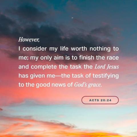 "However, I consider my life worth nothing to me; my only aim is to finish the race and complete the task the Lord Jesus has given me—the task of testifying to the good news of God’s grace." - Acts 20:24 (NIV)