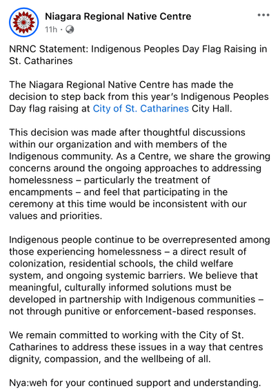 Screenshot of a Facebook post fron thd Niagara Regional Native Centre. It reads:
NRNC Statement: Indigenous Peoples Day Flag Raising in St. Catharines 
The Niagara Regional Native Centre has made the decision to step back from this year’s Indigenous Peoples Day flag raising at City of St. Catharines City Hall. This decision was made after thoughtful discussions within our organization and with members of the Indigenous community. As a Centre, we share the growing concerns around the ongoing approaches to addressing homelessness — particularly the treatment of encampments — and feel that participating in the ceremony at this time would be inconsistent with our values and priorities. Indigenous people continue to be overrepresented among those experiencing homelessness — a direct result of colonization, residential schools, the child welfare system, and ongoing systemic barriers. We believe that meaningful, culturally informed solutions must be developed in partnership with Indigenous communities - not through punitive or enforcement-based responses. We remain committed to working with the City of St. Catharines to address these issues in a way that centres dignity, compassion, and the wellbeing of all. Nya:weh for your continued support and understanding.