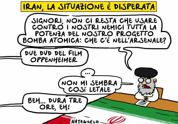 'Iran, la situazione è disperata'.

Nel disegno, Khamenei domanda: "Signori, non ci resta che usare contro i nostri nemici tutta la potenza del nostro progetto bomba atomica. Che c'è nell'arsenale?"
Una voce fuori campo gli risponde: "Due DVD del film Oppenheimer".
"...non mi sembra così letale", commenta l'Ayatollah.
"Beh... Dura tre ore, eh!", chiosa il suo interlocutore.