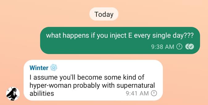 me: what happens if you inject E every single day???
winter: I assume you'll become some kind of hyper-woman probably with supernatural abilities